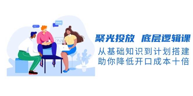 聚光投放底层逻辑课，从基础知识到计划搭建，助你降低开口成本十倍-云创网