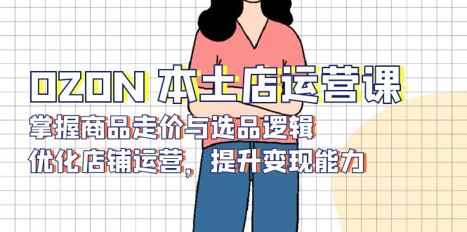 OZON 本土店运营课，掌握商品走价与选品逻辑，优化店铺运营，提升变现能力-云创网